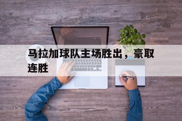 星空体育网址-马拉加球队主场胜出，豪取连胜(马拉加球队主场胜出,豪取连胜是哪一集)
